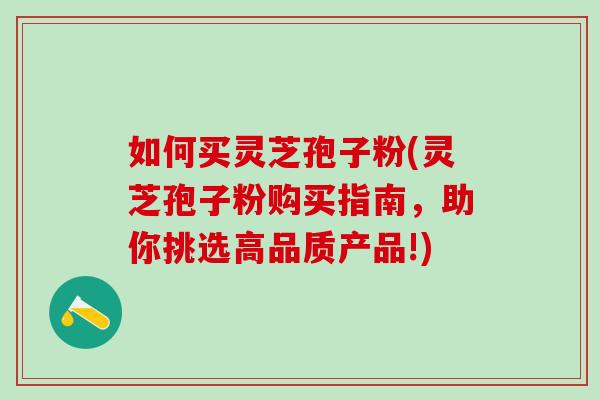 如何买灵芝孢子粉(灵芝孢子粉购买指南，助你挑选高品质产品!)