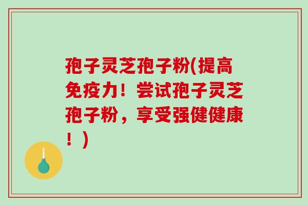 孢子灵芝孢子粉(提高免疫力！尝试孢子灵芝孢子粉，享受强健健康！)