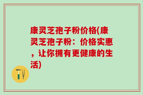 康灵芝孢子粉价格(康灵芝孢子粉：价格实惠，让你拥有更健康的生活)