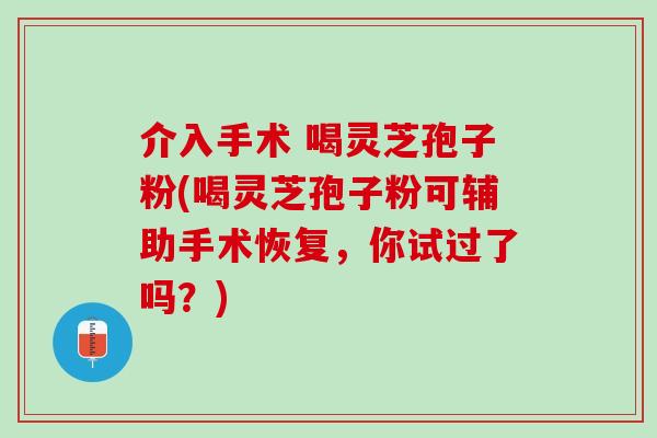 介入手术 喝灵芝孢子粉(喝灵芝孢子粉可辅助手术恢复，你试过了吗？)