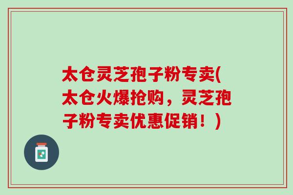 太仓灵芝孢子粉专卖(太仓火爆抢购,灵芝孢子粉专卖优惠促销!) 太仓灵芝孢子粉专卖(太仓火爆抢购,灵芝孢子粉专卖优惠促销!)