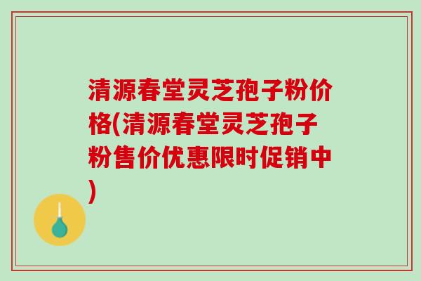 清源春堂灵芝孢子粉价格(清源春堂灵芝孢子粉售价优惠限时促销中)