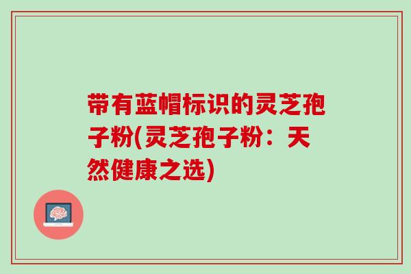 带有蓝帽标识的灵芝孢子粉(灵芝孢子粉:天然健康之选) 带有蓝帽标识的灵芝孢子粉(灵芝孢子粉:天然健康之选)