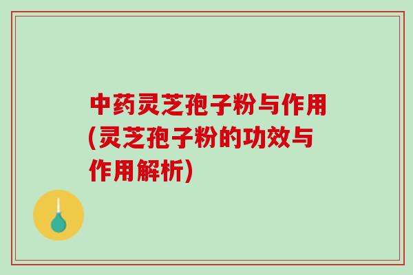 灵芝孢子粉与作用(灵芝孢子粉的功效与作用解析)