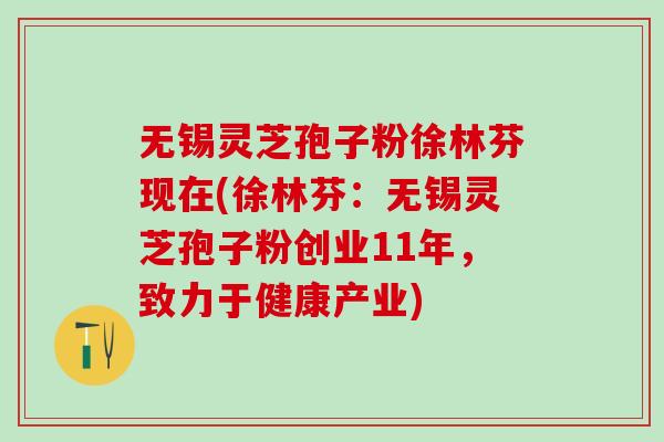 无锡灵芝孢子粉徐林芬现在(徐林芬：无锡灵芝孢子粉创业11年，致力于健康产业)