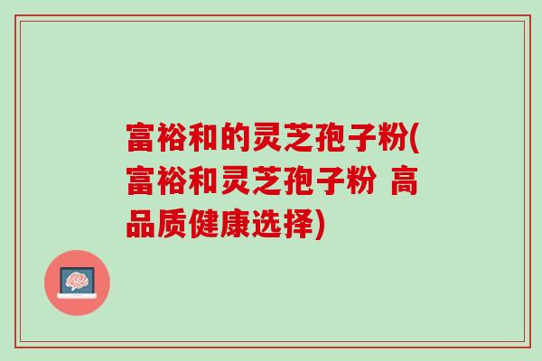 富裕和的灵芝孢子粉(富裕和灵芝孢子粉 高品质健康选择) 富裕和的灵芝孢子粉(富裕和灵芝孢子粉 高品质健康选择)