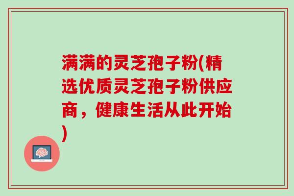 满满的灵芝孢子粉(精选优质灵芝孢子粉供应商，健康生活从此开始)