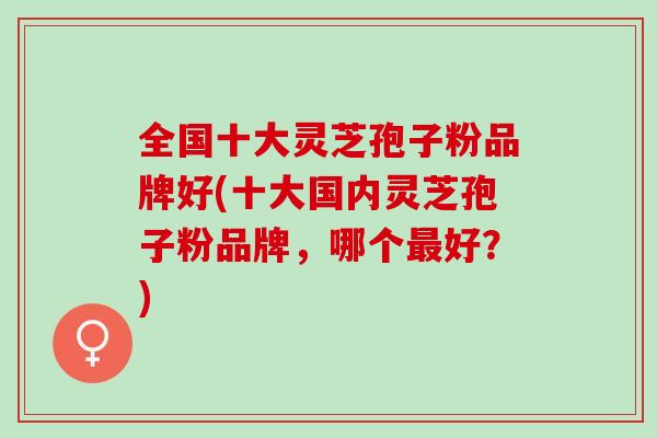 全国十大灵芝孢子粉品牌好(十大国内灵芝孢子粉品牌，哪个最好？)
