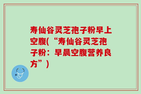 寿仙谷灵芝孢子粉早上空腹(“寿仙谷灵芝孢子粉：早晨空腹营养良方”)