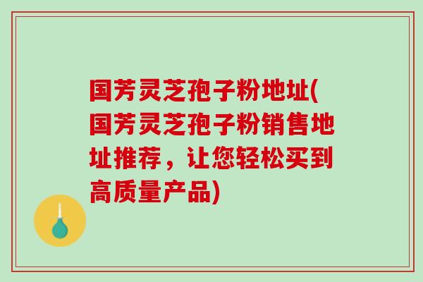 国芳灵芝孢子粉地址(国芳灵芝孢子粉销售地址推荐，让您轻松买到高质量产品)