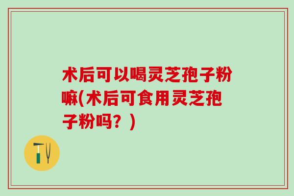 术后可以喝灵芝孢子粉嘛(术后可食用灵芝孢子粉吗？)