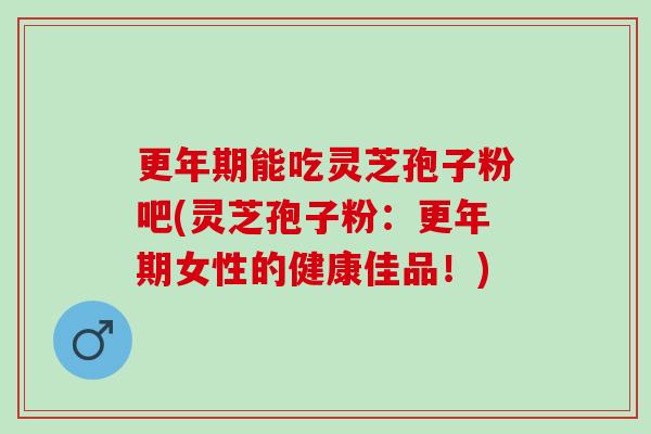 更年期能吃灵芝孢子粉吧(灵芝孢子粉：更年期女性的健康佳品！)