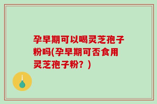 孕早期可以喝灵芝孢子粉吗(孕早期可否食用灵芝孢子粉？)