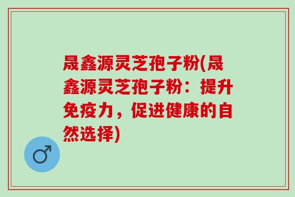 晟鑫源灵芝孢子粉(晟鑫源灵芝孢子粉：提升免疫力，促进健康的自然选择)
