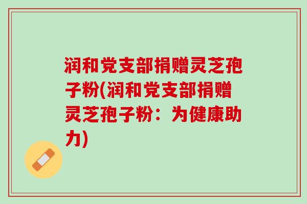 润和党支部捐赠灵芝孢子粉(润和党支部捐赠灵芝孢子粉：为健康助力)