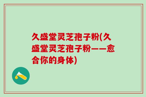 久盛堂灵芝孢子粉(久盛堂灵芝孢子粉——愈合你的身体)