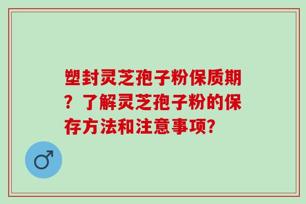 塑封灵芝孢子粉保质期？了解灵芝孢子粉的保存方法和注意事项？
