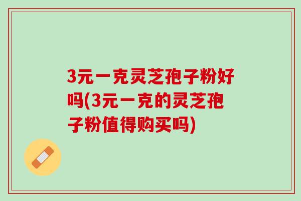 3元一克灵芝孢子粉好吗(3元一克的灵芝孢子粉值得购买吗)