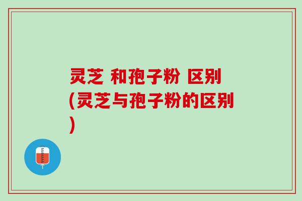 灵芝 和孢子粉 区别(灵芝与孢子粉的区别) 灵芝 和孢子粉 区别(灵芝与孢子粉的区别)
