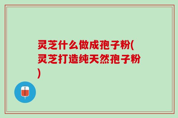灵芝什么做成孢子粉(灵芝打造纯天然孢子粉)