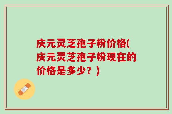 庆元灵芝孢子粉价格(庆元灵芝孢子粉现在的价格是多少？)