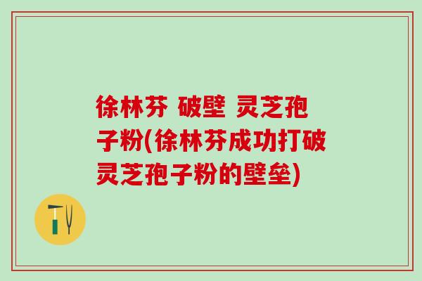 徐林芬 破壁 灵芝孢子粉(徐林芬成功打破灵芝孢子粉的壁垒)