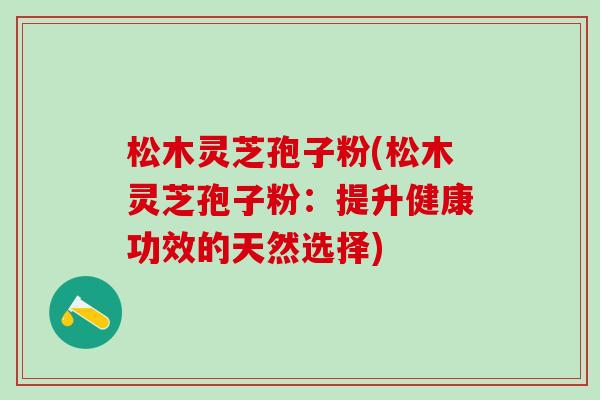 松木灵芝孢子粉(松木灵芝孢子粉:提升健康功效的天然选择) 松木灵芝孢子粉(松木灵芝孢子粉:提升健康功效的天然选择)