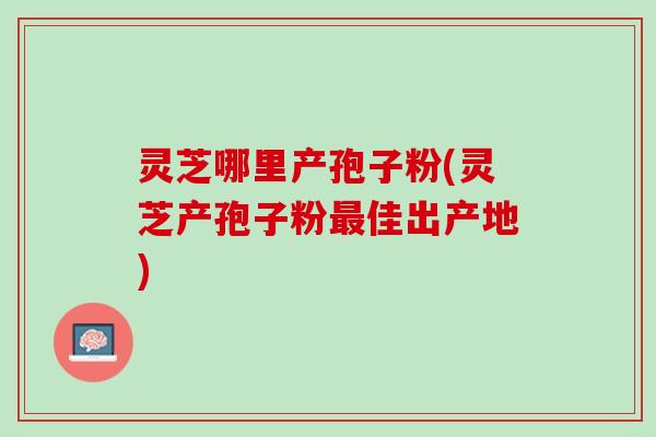 灵芝哪里产孢子粉(灵芝产孢子粉最佳出产地)