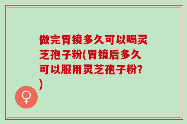 做完胃镜多久可以喝灵芝孢子粉(胃镜后多久可以服用灵芝孢子粉？)