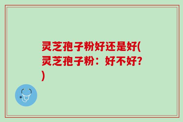 灵芝孢子粉好还是好(灵芝孢子粉：好不好？)