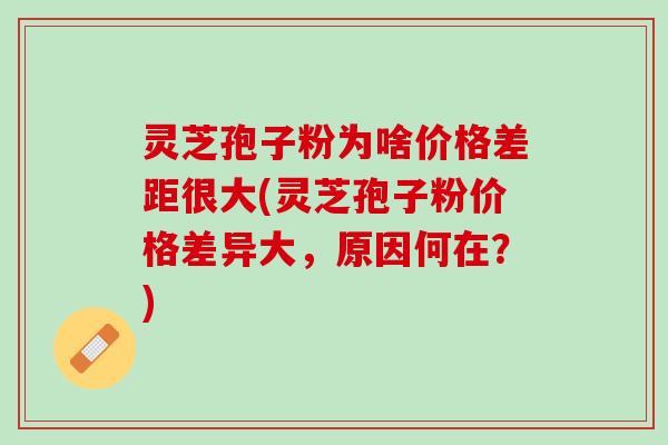 灵芝孢子粉为啥价格差距很大(灵芝孢子粉价格差异大，原因何在？)