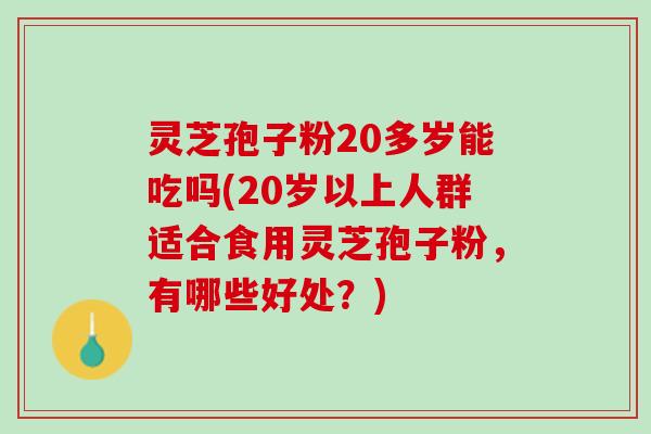 灵芝孢子粉20多岁能吃吗(20岁以上人群适合食用灵芝孢子粉,有哪些好处?) 灵芝孢子粉20多岁能吃吗(20岁以上人群适合食用灵芝孢子粉,有哪些好处?)