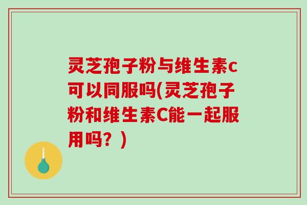 灵芝孢子粉与维生素c可以同服吗(灵芝孢子粉和维生素C能一起服用吗？)