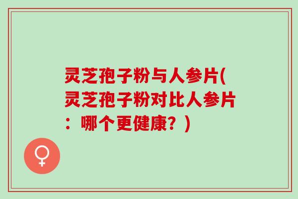 灵芝孢子粉与人参片(灵芝孢子粉对比人参片：哪个更健康？)