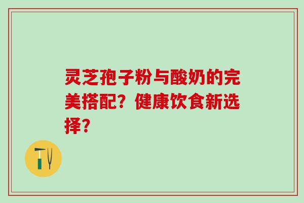 灵芝孢子粉与酸奶的完美搭配?健康饮食新选择? 灵芝孢子粉与酸奶的完美搭配?健康饮食新选择?
