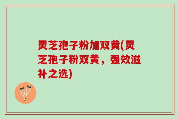 灵芝孢子粉加双黄(灵芝孢子粉双黄，强效滋补之选)