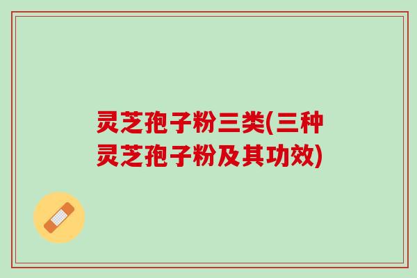 灵芝孢子粉三类(三种灵芝孢子粉及其功效)