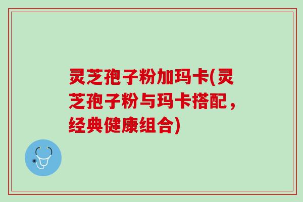 灵芝孢子粉加玛卡(灵芝孢子粉与玛卡搭配，经典健康组合)