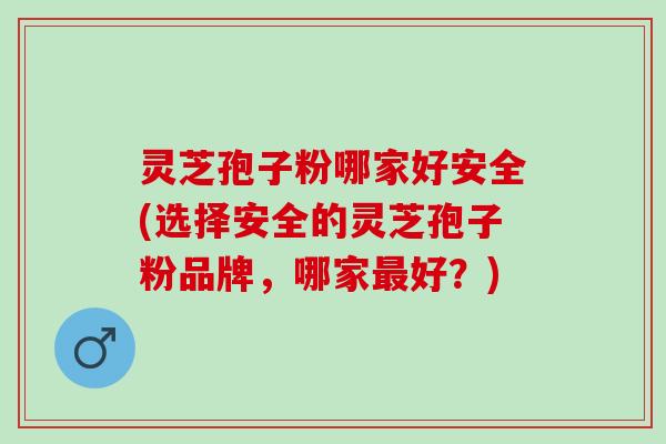 灵芝孢子粉哪家好安全(选择安全的灵芝孢子粉品牌，哪家最好？)