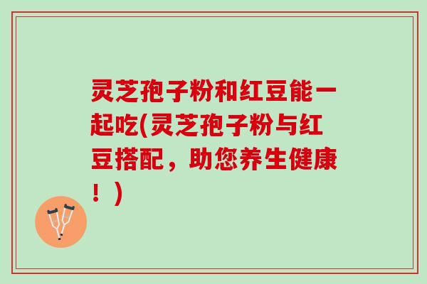 灵芝孢子粉和红豆能一起吃(灵芝孢子粉与红豆搭配，助您养生健康！)