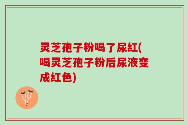 灵芝孢子粉喝了尿红(喝灵芝孢子粉后尿液变成红色)