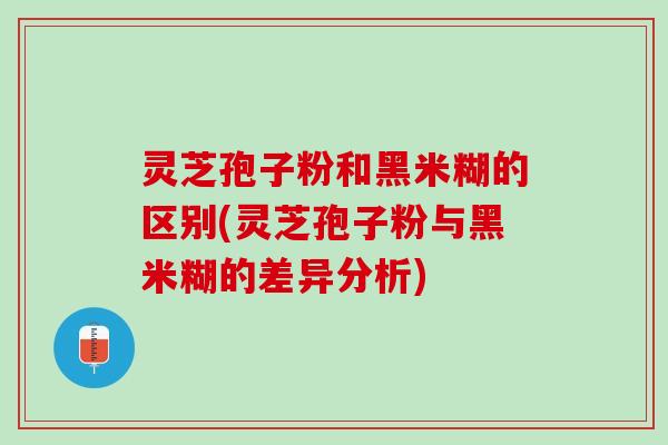 灵芝孢子粉和黑米糊的区别(灵芝孢子粉与黑米糊的差异分析)
