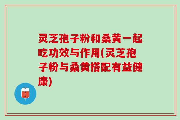 灵芝孢子粉和桑黄一起吃功效与作用(灵芝孢子粉与桑黄搭配有益健康)