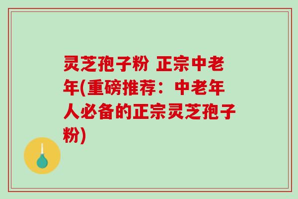 灵芝孢子粉 正宗中老年(重磅推荐：中老年人必备的正宗灵芝孢子粉)