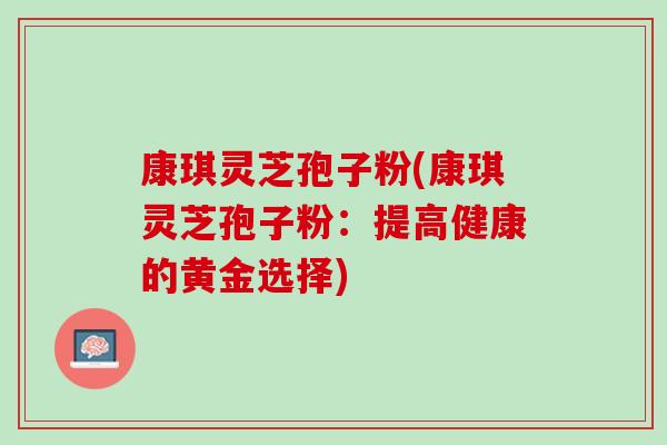 康琪灵芝孢子粉(康琪灵芝孢子粉:提高健康的黄金选择) 康琪灵芝孢子粉(康琪灵芝孢子粉:提高健康的黄金选择)
