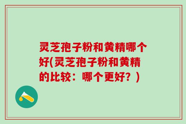 灵芝孢子粉和黄精哪个好(灵芝孢子粉和黄精的比较:哪个更好?) 灵芝孢子粉和黄精哪个好(灵芝孢子粉和黄精的比较:哪个更好?)