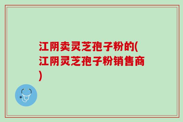 江阴卖灵芝孢子粉的(江阴灵芝孢子粉销售商)