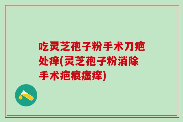 吃灵芝孢子粉手术刀疤处痒(灵芝孢子粉消除手术疤痕) 吃灵芝孢子粉手术刀疤处痒(灵芝孢子粉消除手术疤痕)