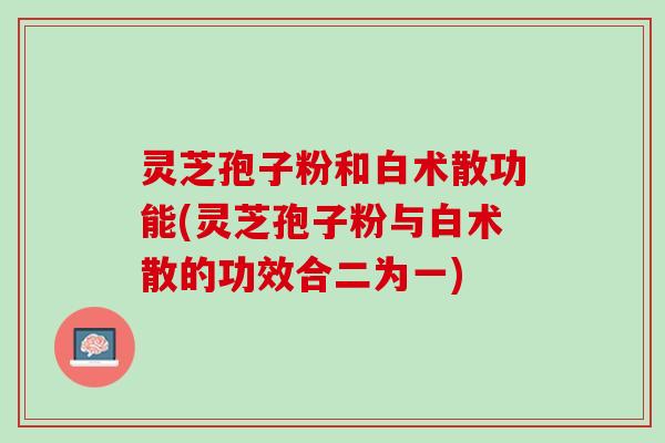 灵芝孢子粉和白术散功能(灵芝孢子粉与白术散的功效合二为一)