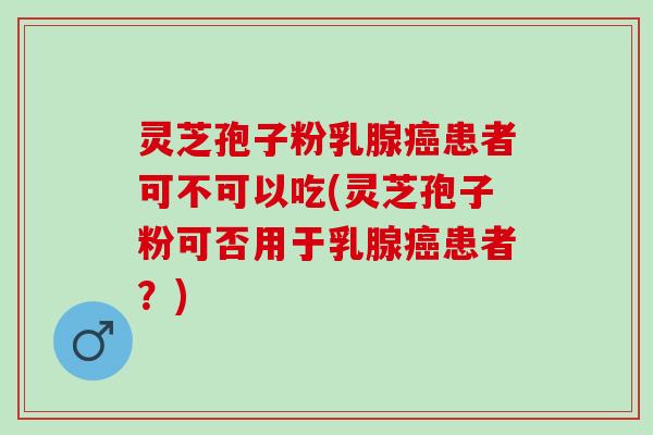灵芝孢子粉乳腺癌患者可不可以吃(灵芝孢子粉可否用于乳腺癌患者？)